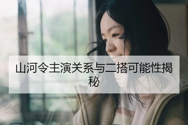 山河令主演关系与二搭可能性揭秘
